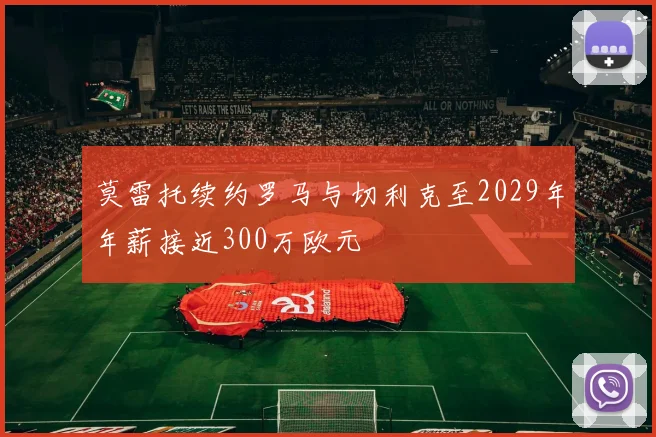 莫雷托续约罗马与切利克至2029年年薪接近300万欧元