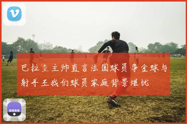 巴拉圭主帅直言法国球员争金球与射手王我们球员家庭背景堪忧