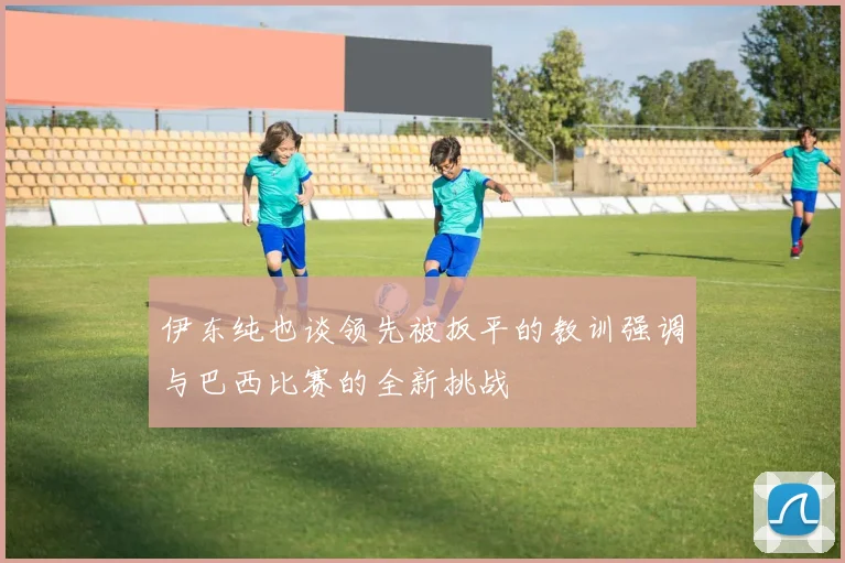 伊东纯也谈领先被扳平的教训强调与巴西比赛的全新挑战