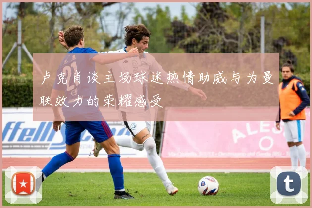 卢克肖谈主场球迷热情助威与为曼联效力的荣耀感受