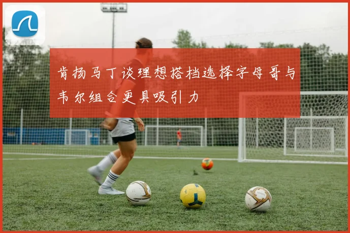 肯扬马丁谈理想搭档选择字母哥与韦尔组合更具吸引力