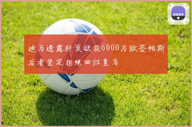 迪马透露科莫欲花6000万欧签帕斯后者坚定拒绝回归皇马