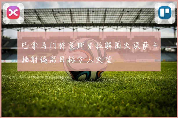 巴拿马门将莫斯克拉解围失误萨卡抽射偏离目标令人失望