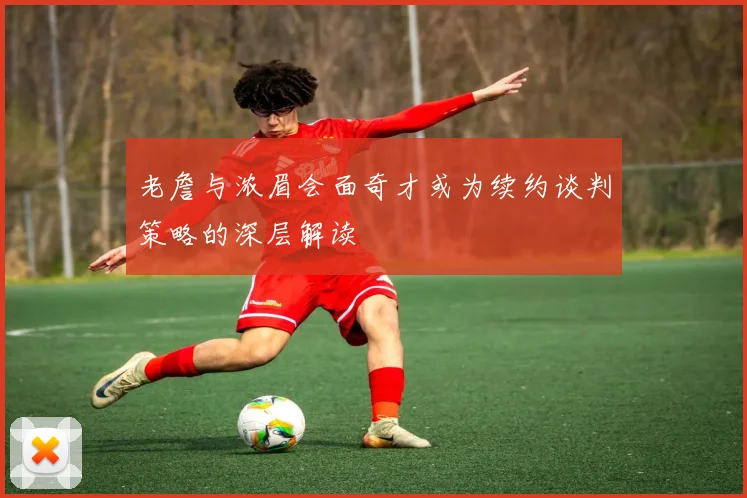 老詹与浓眉会面奇才或为续约谈判策略的深层解读