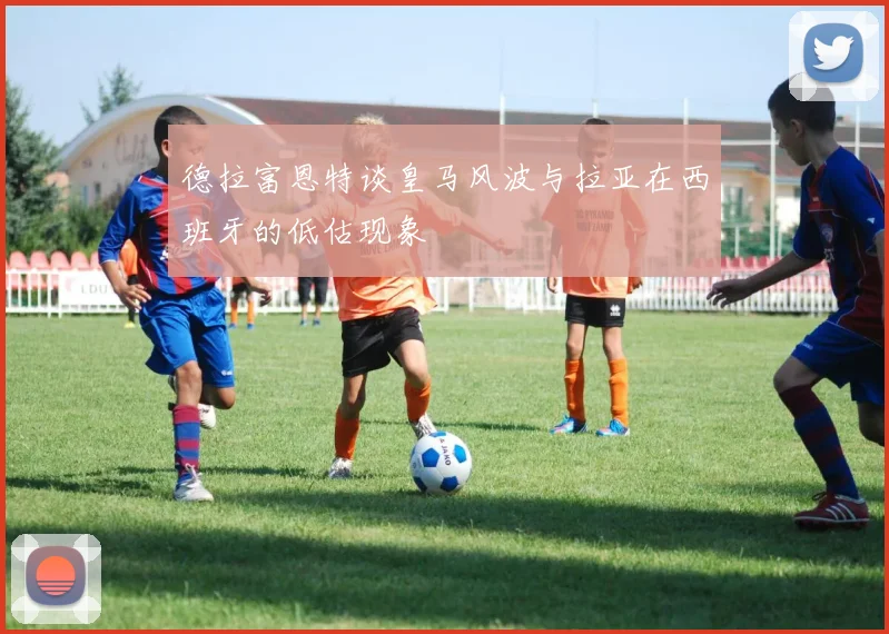 德拉富恩特谈皇马风波与拉亚在西班牙的低估现象
