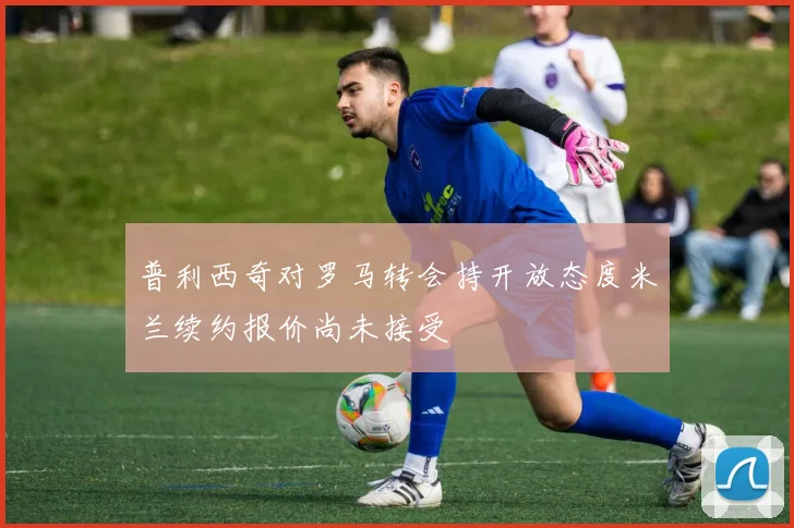 普利西奇对罗马转会持开放态度米兰续约报价尚未接受