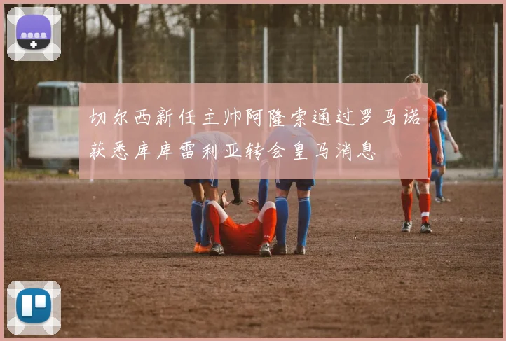 切尔西新任主帅阿隆索通过罗马诺获悉库库雷利亚转会皇马消息