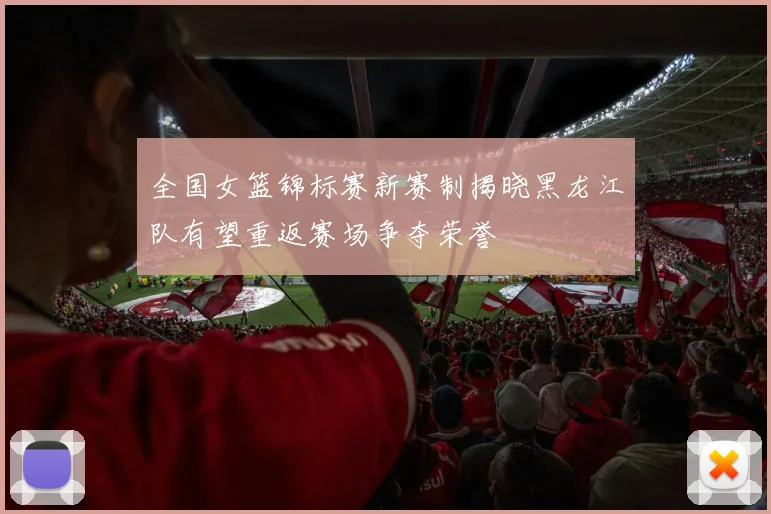 全国女篮锦标赛新赛制揭晓黑龙江队有望重返赛场争夺荣誉