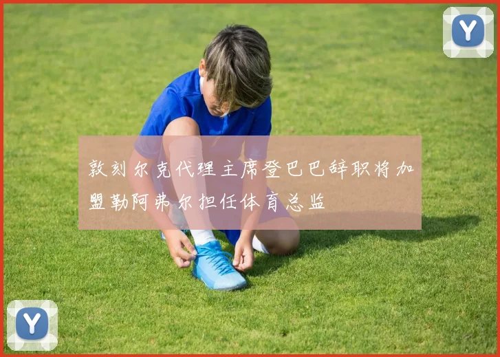 敦刻尔克代理主席登巴巴辞职将加盟勒阿弗尔担任体育总监