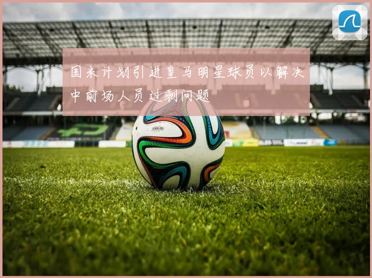 国米计划引进皇马明星球员以解决中前场人员过剩问题